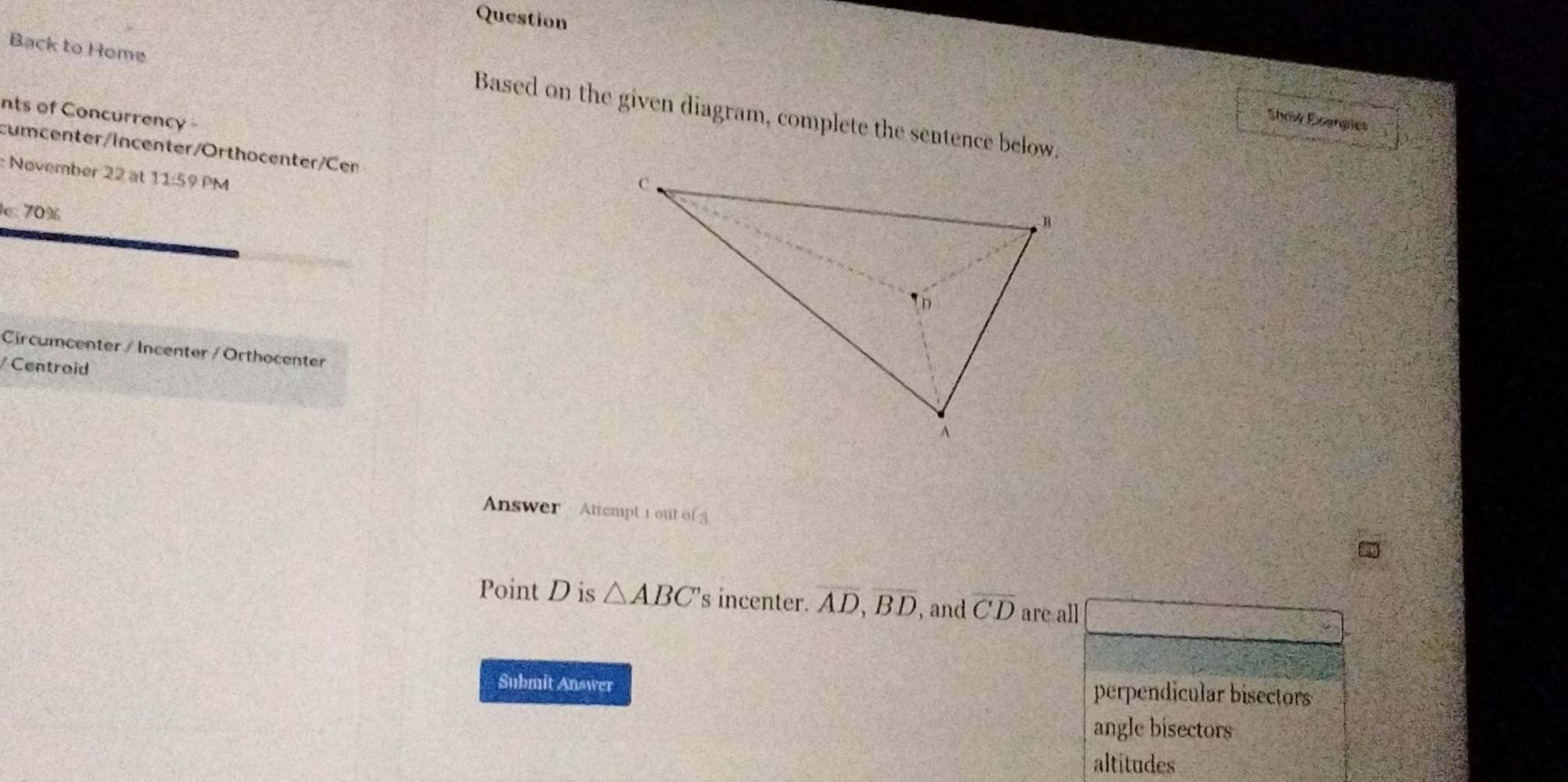 Question
Back to Home
nts of Concurrency 
Based on the given diagram, complete the sentence below.
Show Shanpies
cumcenter/Incenter/Orthocenter/Cen
: November 22 at 11:59 PM
e: 70%
Circumcenter / Incenter / Orthocenter
Centroid
Answer Attempt 1 out of 3
Point D is △ ABC 's incenter. overline AD, overline BD , and overline CD are all
Submit Answer
perpendicular bisectors
angle bisectors
altitudes