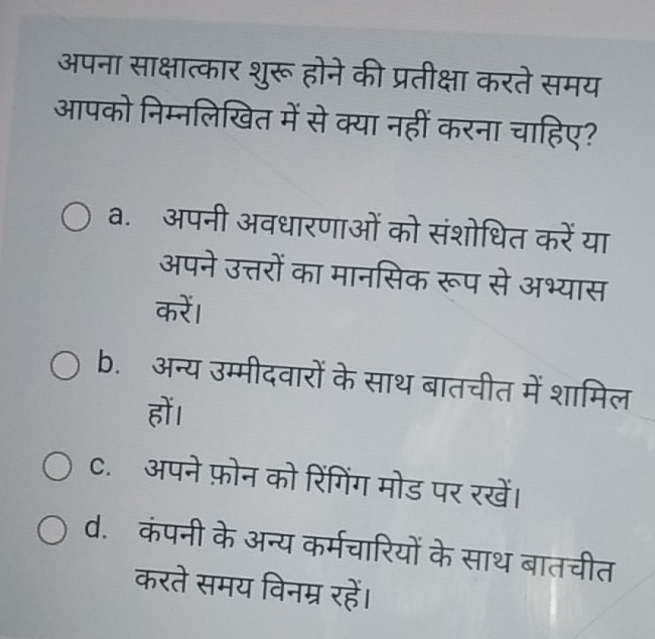 अपना साक्षात्कार शुरू होने की प्रतीक्षा करते समय
आपको निम्नलिखित में से क्या नहीं करना चाहिए?
a. अपनी अवधारणाओं को संशोधित करें या
अपने उत्तरों का मानसिक रूप से अभ्यास
करें।
b. अन्य उम्मीदवारों के साथ बातचीत में शामिल
हों।
C. अपने फ़ोन को रिंगिंग मोड पर रखें।
d. कंपनी के अन्य कर्मचारियों के साथ बातचीत
करते समय विनम्र रहें।