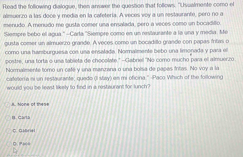 Read the following dialogue, then answer the question that follows. “Usualmente como el
almuerzo a las doce y media en la cafetería. A veces voy a un restaurante, pero no a
menudo. A menudo me gusta comer una ensalada, pero a veces como un bocadillo.
Siempre bebo el agua.” -Carla “Siempre como en un restaurante a la una y media. Me
gusta comer un almuerzo grande. A veces como un bocadillo grande con papas fritas o
como una hamburguesa con una ensalada. Normalmente bebo una limonada y para el
postre, una torta o una tableta de chocolate.” -Gabriel “No como mucho para el almuerzo.
Normalmente tomo un café y una manzana o una bolsa de papas fritas. No voy a la
cafetería ni un restaurante; quedo (I stay) en mi oficina.” -Paco Which of the following
would you be least likely to find in a restaurant for lunch?
A. None of these
B. Carla
C. Gabriel
D. Paco