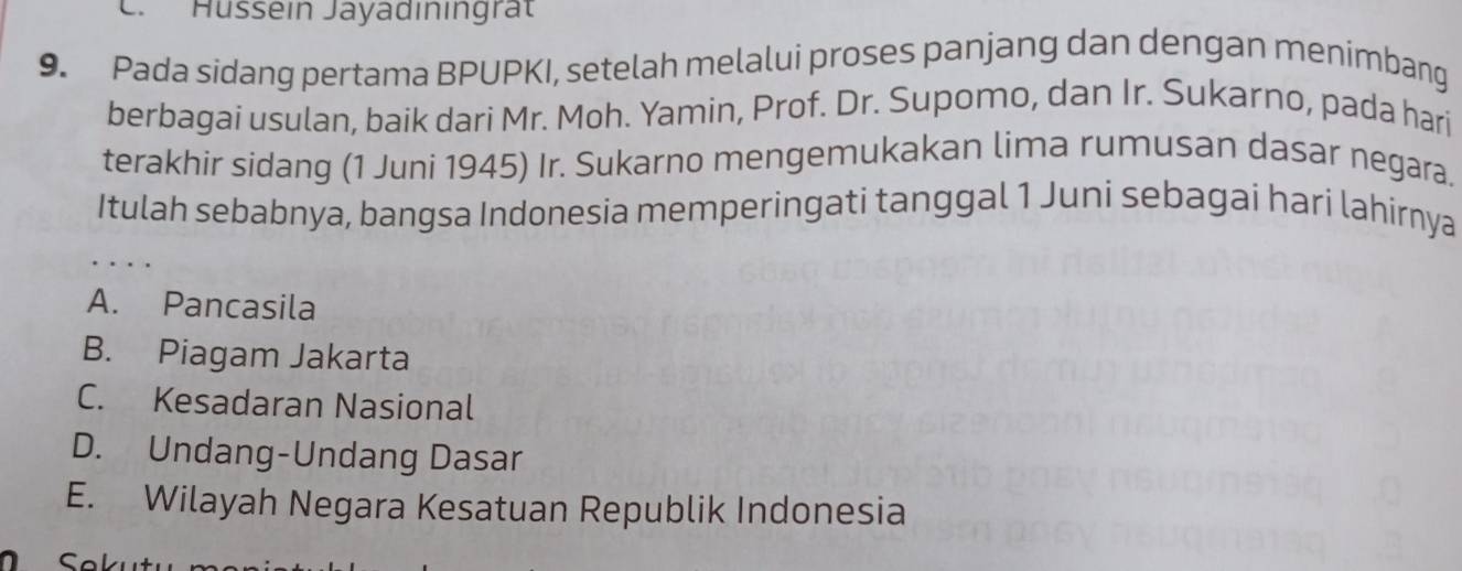 Hüssein Jayadiningrät
9. Pada sidang pertama BPUPKI, setelah melalui proses panjang dan dengan menimbang
berbagai usulan, baik dari Mr. Moh. Yamin, Prof. Dr. Supomo, dan Ir. Sukarno, pada hari
terakhir sidang (1 Juni 1945) Ir. Sukarno mengemukakan lima rumusan dasar negara.
Itulah sebabnya, bangsa Indonesia memperingati tanggal 1 Juni sebagai hari lahirnya
A. Pancasila
B. Piagam Jakarta
C. Kesadaran Nasional
D. Undang-Undang Dasar
E. Wilayah Negara Kesatuan Republik Indonesia