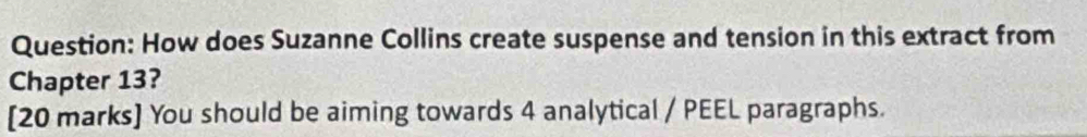 How does Suzanne Collins create suspense and tension in this extract from 
Chapter 13? 
[20 marks] You should be aiming towards 4 analytical / PEEL paragraphs.