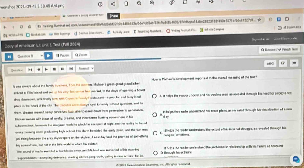 reenshot 2024-09-18 8.58.45 AM.png
e l oogp ue mote e  Share
R testing illuminateed.con/assessment/66e9dd2ebf32fc9c448b463a/66e9dd2ebf32fc9c448b463b/87rldbqn=1&cb=28823183f490e52714f66c41527d1… ☆
MC APP Wo dke L.com las Weh loppings A Desmos Classi om. A Actively Learn I founding Numbers. Wriing Prampt Frl... InS nite Ca mpus All B ookmarks
Copy of American Lit Unit 1 Test (Fall 2024) Signed in as Jose Ray nundo
4 Question 8 I Pause Q Zoom Q Review  - Finish Tesl
ABC
Queslion 144 44 , Normal
How is Michael's development important to the overall meaning of the text?
It was always about the family business, from the moment Michael's great-great grandfather
arrived at Ellis Island and set up his very first corner fruit market, to the days of opening a flower
shop downtown, until finally now, with Caputo's Family Restaurant—a popular and busy local A. It helps the reader underst and his weaknesses, as revealed through his need for acceptance.
place in the heart of the city. The Caputus were always loyal to family without question, and for
them, dreams weren't newly conceived but rather passed down from generation to generation. It helps the reader understand his exact plans, as revealed through his visualization of a new
B
Michael awoke with ideas of loyalty, dreams, and inheritance floating somewhere in his d ay
subconscious, between the imagined world to which he escaped at night and the reality he faced
every morning since graduating high school. His alarm heralded the early dawn, and the sun was It helps the reader understand the extent of his internal struggle, as revealed through his
C
just rising between the gray skyscrapers on the skyline. A new day held the promise of something r ange o f emotions.
big somewhere, but not in the little world in which he existed.
The sound of trucks rumbled a few blocks away, and Michael was reminded of his morning It helps the reader underst and the problematic relationship with his family, as revealed
D. through his extreme
responsibilities—accepting deliveries, starling kitchen prep work, calling in new orders, the list aunidan ca
© 2024 Renaissance Learning, Inc. All rights reserved