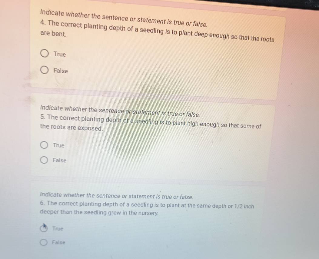 Indicate whether the sentence or statement is true or false.
4. The correct planting depth of a seedling is to plant deep enough so that the roots
are bent.
True
False
Indicate whether the sentence or statement is true or false.
5. The correct planting depth of a seedling is to plant high enough so that some of
the roots are exposed.
True
False
Indicate whether the sentence or statement is true or false.
6. The correct planting depth of a seedling is to plant at the same depth or 1/2 inch
deeper than the seedling grew in the nursery.
True
False