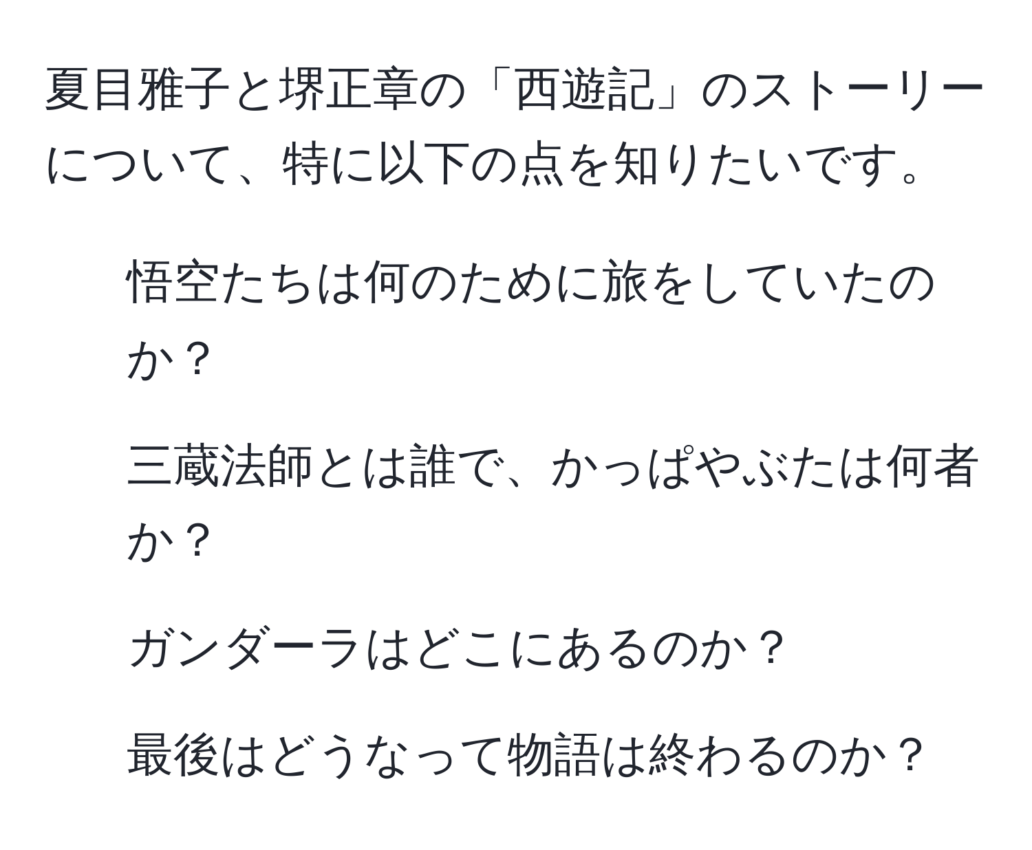 夏目雅子と堺正章の「西遊記」のストーリーについて、特に以下の点を知りたいです。  
1. 悟空たちは何のために旅をしていたのか？  
2. 三蔵法師とは誰で、かっぱやぶたは何者か？  
3. ガンダーラはどこにあるのか？  
4. 最後はどうなって物語は終わるのか？