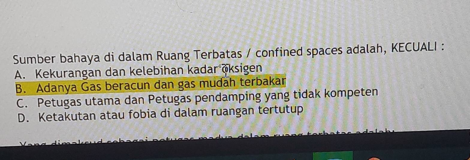 Sumber bahaya di dalam Ruang Terbatas / confined spaces adalah, KECUALI :
A. Kekurangan dan kelebihan kadar öksigen
B. Adanya Gas beracun dan gas mudah terbakar
C. Petugas utama dan Petugas pendamping yang tidak kompeten
D. Ketakutan atau fobia di dalam ruangan tertutup