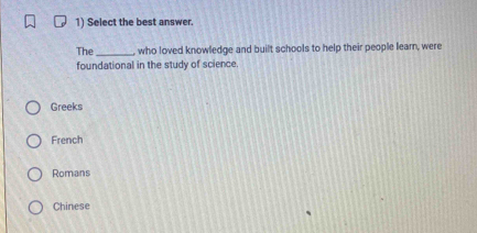 Select the best answer.
The _who loved knowledge and built schools to help their people learn, were
foundational in the study of science.
Greeks
French
Romans
Chinese