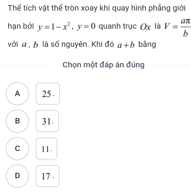 Thể tích vật thể tròn xoay khi quay hình phẳng giới
hạn bởi y=1-x^2, y=0 quanh trục Ox là V= aπ /b 
với a , b là số nguyên. Khi đó a+b bằng
Chọn một đáp án đúng
A 25.
B 31.
C 11.
D 17.