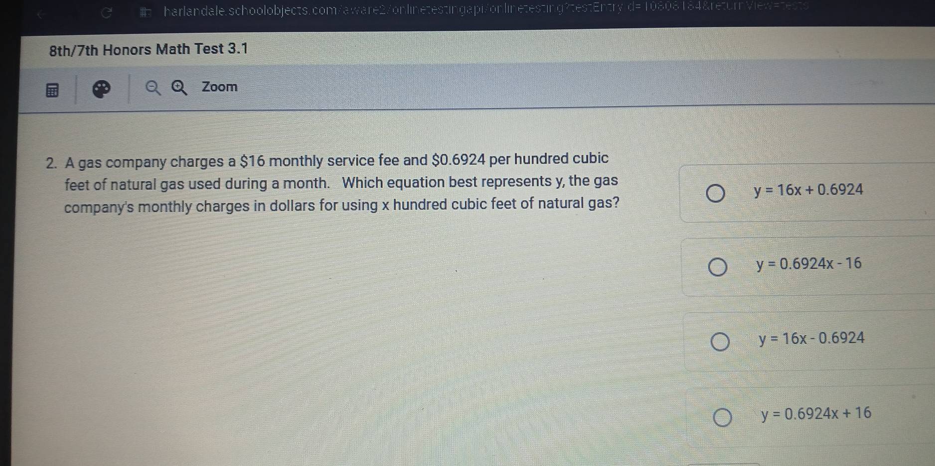 testEm y α= 108
8th/7th Honors Math Test 3.1
Zoom
2. A gas company charges a $16 monthly service fee and $0.6924 per hundred cubic
feet of natural gas used during a month. Which equation best represents y, the gas
y=16x+0.6924
company's monthly charges in dollars for using x hundred cubic feet of natural gas?
y=0.6924x-16
y=16x-0.6924
y=0.6924x+16