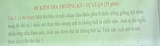 ĐÊ KIÊM TRA THƯỜNG Kỳ - Tự LUẠN (75 phút) 
Câu 1: (2.00 Point) Một thủ kho có một chùm chỉa khóa gồm 9 chiếc trống giống hệt nhau 
trong đó chỉ có 1 chiếc mở được kho nhưng anh ta không biết là chiếc nào. Anh ta thử ngẫu 
nhiên từng chia khóa một, chiếc nào được thử thì không thử lại. Tính xác suất anh ta mở 
được cửa ở lần thứ thứ 3: I