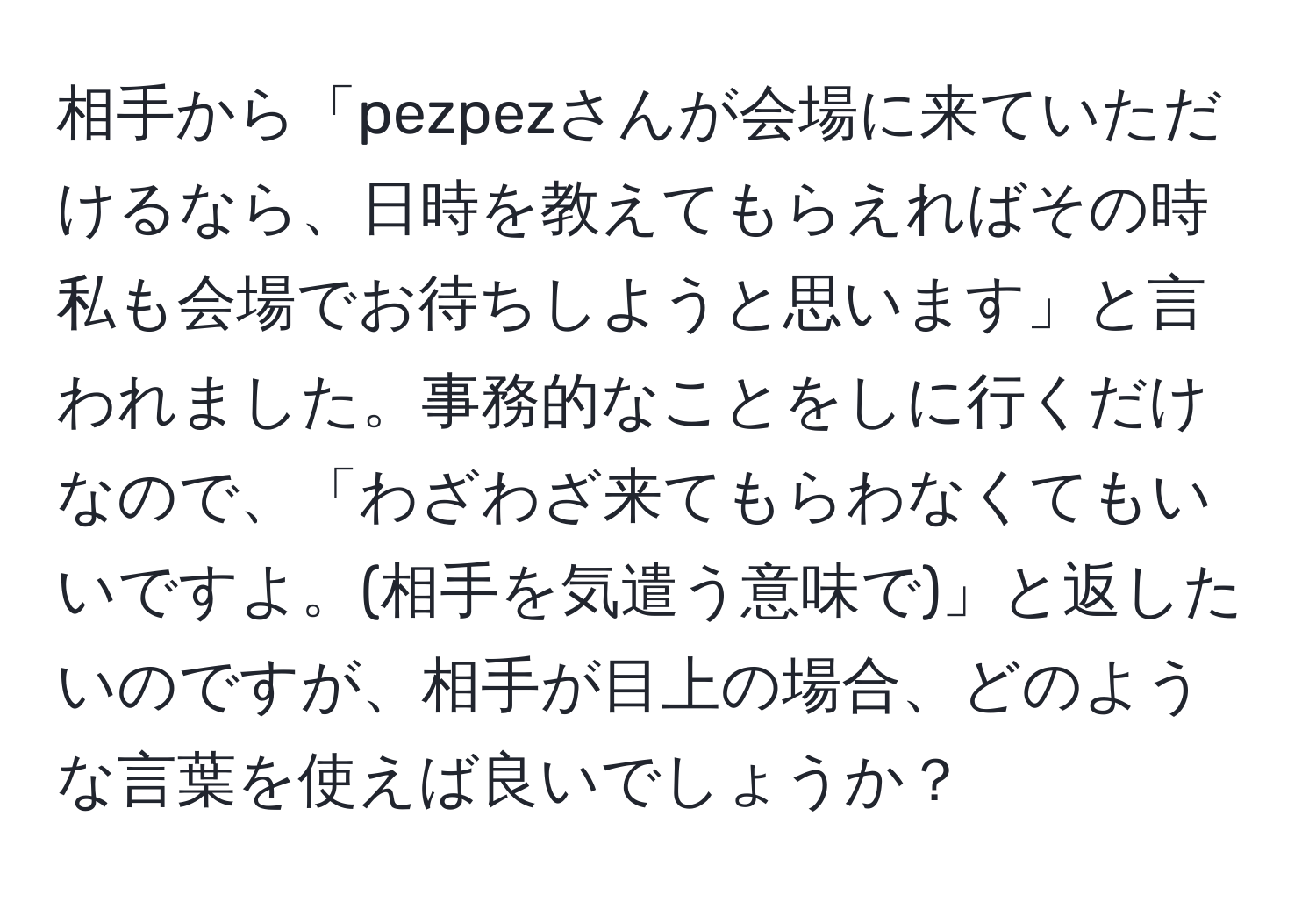 相手から「pezpezさんが会場に来ていただけるなら、日時を教えてもらえればその時私も会場でお待ちしようと思います」と言われました。事務的なことをしに行くだけなので、「わざわざ来てもらわなくてもいいですよ。(相手を気遣う意味で)」と返したいのですが、相手が目上の場合、どのような言葉を使えば良いでしょうか？