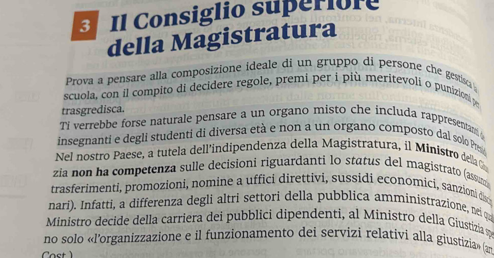 Il Consiglio superiore 
della Magistratura 
Prova a pensare alla composizione ideale di un gruppo di persone che gestisca 
scuola, con il compito di decidere regole, premi per i più meritevoli o punizioni pe 
trasgredisca. 
Ti verrebbe forse naturale pensare a un organo misto che includa rappresentantià 
insegnanti e degli studenti di diversa età e non a un organo composto dal solo Presi 
Nel nostro Paese, a tutela dell’indipendenza della Magistratura, il Ministro della Giv 
zia non ha competenza sulle decisioni riguardanti lo status del magistrato (assunz 
trasferimenti, promozioni, nomine a uffici direttivi, sussidi economici, sanzioni discip 
nari). Infatti, a differenza degli altri settori della pubblica amministrazione, nei qua 
Ministro decide della carriera dei pubblici dipendenti, al Ministro della Giustizia sp 
no solo «l’organizzazione e il funzionamento dei servizi relativi alla giustizia» (am 
Cost )