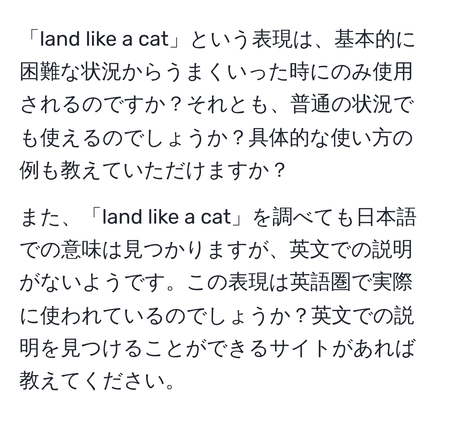 「land like a cat」という表現は、基本的に困難な状況からうまくいった時にのみ使用されるのですか？それとも、普通の状況でも使えるのでしょうか？具体的な使い方の例も教えていただけますか？

また、「land like a cat」を調べても日本語での意味は見つかりますが、英文での説明がないようです。この表現は英語圏で実際に使われているのでしょうか？英文での説明を見つけることができるサイトがあれば教えてください。