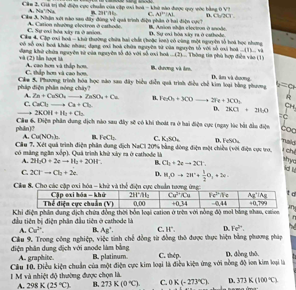 chiyen to cathode sang anode.
Câu 2. Giá trị thể điện cực chuẩn của cặp oxi hoa - khử nào được quy ước bằng 0 V?
A. Na'/Na.
B. 2H^+/H_2 C. Al^(3+)/Al. D. Cl_2/2Cl^-.
Câu 3. Nhận xét nào sau đây đùng về quá trình điện phân ở hai điện cực?
A. Cation nhường electron ở cathode. B Anion nhận electron ở anode.
C. Sự oxi hóa xảy ra ở anion. D. Sự oxỉ hóa xảy ra ở cathode.
Câu 4. Cặp oxi hoá - khử thường chứa hai chất (hoặc ion) có cùng một nguyên tổ hoá học nhưng
có số oxi hoá khác nhau; dạng oxỉ hoá chứa nguyên tử của nguyên tố với số oxi hoá ...(1)... và
đạng khử chứa nguyên tử của nguyên tố đó với số oxi hoá ...(2)... Thông tin phù hợp diễn vào (1)
và (2) lần lượt là
A. cao hơn và thấp hơn. B. dương và âm,
C. thắp hơn và cao hơn.
D. âm và dương.
Câu 5. Phương trình hóa học nào sau đây biểu diễn quả trình điều chế kim loại bằng phương t_2=CF
pháp điện phân nóng chảy?
A. Zn+CuSO_4to ZnSO_4+Cu. B. Fe_2O_3+3COto 2Fe+3CO_2.
R
C. CaCl_2to Ca+Cl_2.
CH
to 2KOH+H_2+Cl_2.
D. 2KCl+2H_2O =c^1
Câu 6. Điện phân dung dịch nào sau đây sẽ có khí thoát ra ở hai điện cực (ngay lúc bắt đầu điện
phân)? Coo
A. Cu(NO_3)_2. B. FeCl_2. C. K_2SO_4.
D. FeSO₄. maid
Câu 7. Xét quá trình điện phân dung dịch NaCl 20% bằng dòng điện một chiều (với điện cực trợ,  chế
có màng ngăn xhat op). ). Quá trình khử xảy ra ở cathode là
A. 2H_2O+2eto H_2+2OH^-. B. Cl_2+2eto 2Cl^-.
hyd
C. 2Cl^-to Cl_2+2e. D. H_2Oto 2H^++ 1/2 O_2+2e.
id là
Câu 8. Cho các cặp oxi hóa - khử và thế điện cực chuẩn tương ứng:
Khi điện phân dung dịch chứa đồng thời bốn loại cation ở trên với nồng độ mol bằng nhau, cation
đầu tiên bị điện phân đầu tiên ở cathode là
n
A. Cu^(2+). B. Ag^+. C. H^+.
D. Fe^(2+).
hể
Câu 9. Trong công nghiệp, việc tinh chế đồng từ đồng thô được thực hiện bằng phương pháp
diện phân dung dịch với anode làm bằng
D. đồng thô.
A. graphite. B. platinum. C. thép. n
Câu 10. Điều kiện chuẩn của một điện cực kim loại là điều kiện ứng với nồng độ ion kim loại là
1 M và nhiệt độ thường được chọn là.
A. 298K(25°C). B. 273K(0°C). C. 0K(-273°C). D. 373K(100°C).