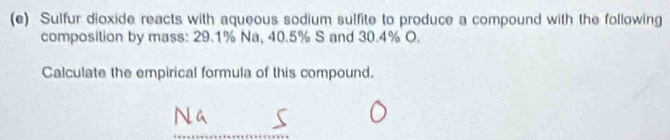 Sulfur dioxide reacts with aqueous sodium sulfite to produce a compound with the following 
composition by mass: 29.1% Na, 40.5% S and 30.4% O. 
Calculate the empirical formula of this compound.