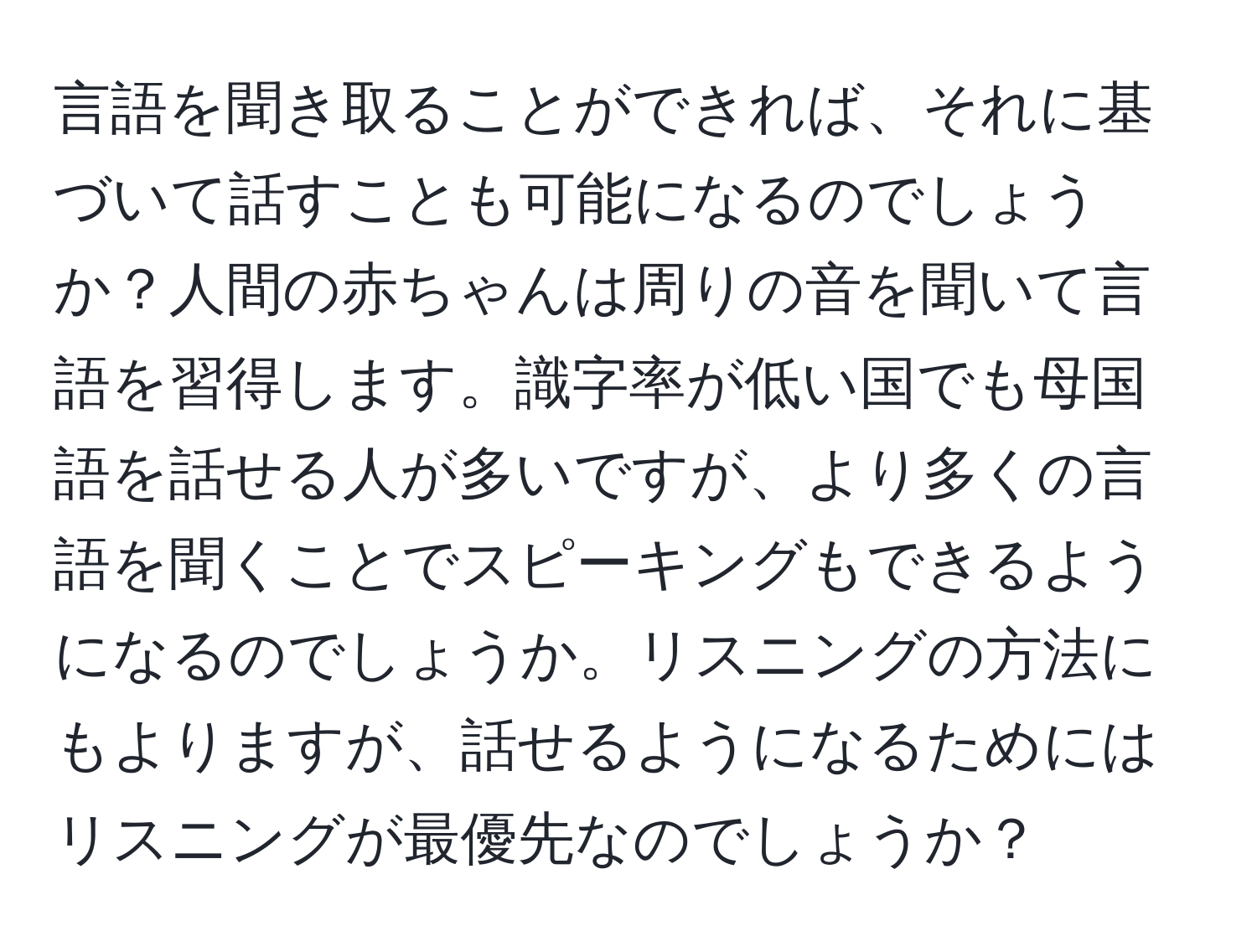 言語を聞き取ることができれば、それに基づいて話すことも可能になるのでしょうか？人間の赤ちゃんは周りの音を聞いて言語を習得します。識字率が低い国でも母国語を話せる人が多いですが、より多くの言語を聞くことでスピーキングもできるようになるのでしょうか。リスニングの方法にもよりますが、話せるようになるためにはリスニングが最優先なのでしょうか？