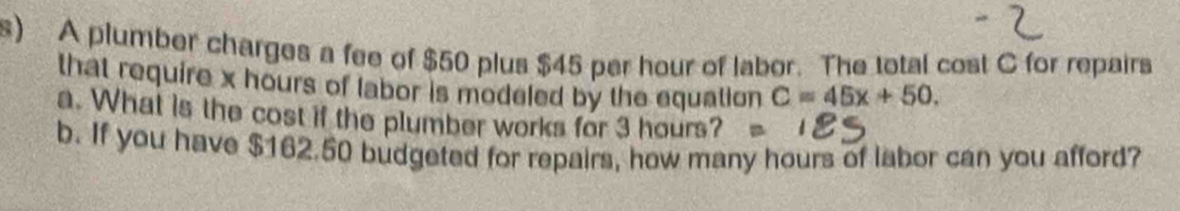 A plumber charges a fee of $50 plus $45 per hour of labor. The total cost C for repairs 
that require x hours of labor is modeled by the equation C=45x+50. 
a. What is the cost if the plumber works for 3 hours? 
b. If you have $162.50 budgeted for repairs, how many hours of labor can you afford?