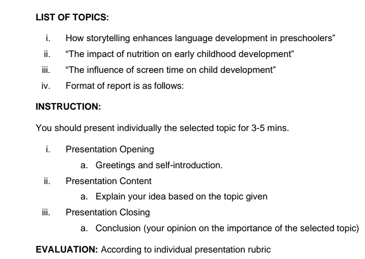 LIST OF TOPICS: 
i. How storytelling enhances language development in preschoolers” 
ii. “The impact of nutrition on early childhood development” 
iii. “The influence of screen time on child development” 
iv. Format of report is as follows: 
INSTRUCTION: 
You should present individually the selected topic for 3-5 mins. 
i. Presentation Opening 
a. Greetings and self-introduction. 
ii. Presentation Content 
a. Explain your idea based on the topic given 
iii. Presentation Closing 
a. Conclusion (your opinion on the importance of the selected topic) 
EVALUATION: According to individual presentation rubric