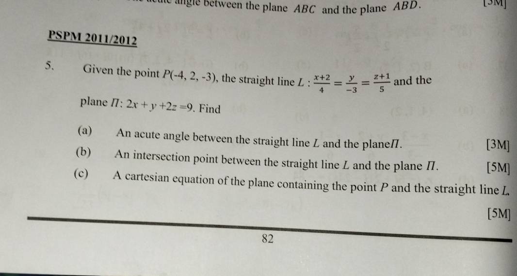 he gle between the plane ABC and the plane ABD. [3M]
PSPM 2011/2012
5. Given the point P(-4,2,-3) , the straight line L :  (x+2)/4 = y/-3 = (z+1)/5  and the
plane /: 2x+y+2z=9. Find
(a) An acute angle between the straight line L and the planeП. [3M]
(b) An intersection point between the straight line L and the plane Π. [5M]
(c) A cartesian equation of the plane containing the point P and the straight line L
[5M]
82