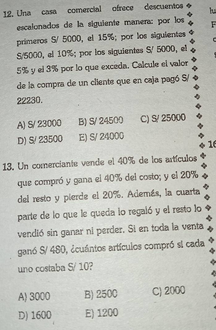 Una casa comercial ofrece descuentos
lu
escalonados de la siguiente manera: por los F
primeros S/ 5000, el 15%; por los siguientes
C
S/5000, el 10%; por los siguientes S/ 5000, el
5% y el 3% por lo que excéda. Calcule el valor
de la compra de un cliente que en caja pagó S/
22230.
A) S/ 23000 B) S/ 24500 C) S/ 25000
D) S/ 23500 E) S/ 24000

13. Un comerciante vende el 40% de los artículos
que compró y gana el 40% del costo; y el 20%
del resto y pierde el 20%. Además, la cuarta
parte de lo que le queda lo regaló y el resto lo
vendió sin ganar ni perder. Si en toda la venta
ganó S/ 480, ¿cuántos artículos compró si cada
uno costaba S/ 10?
A) 3000 B) 2500 C) 2000
D) 1600 E) 1200