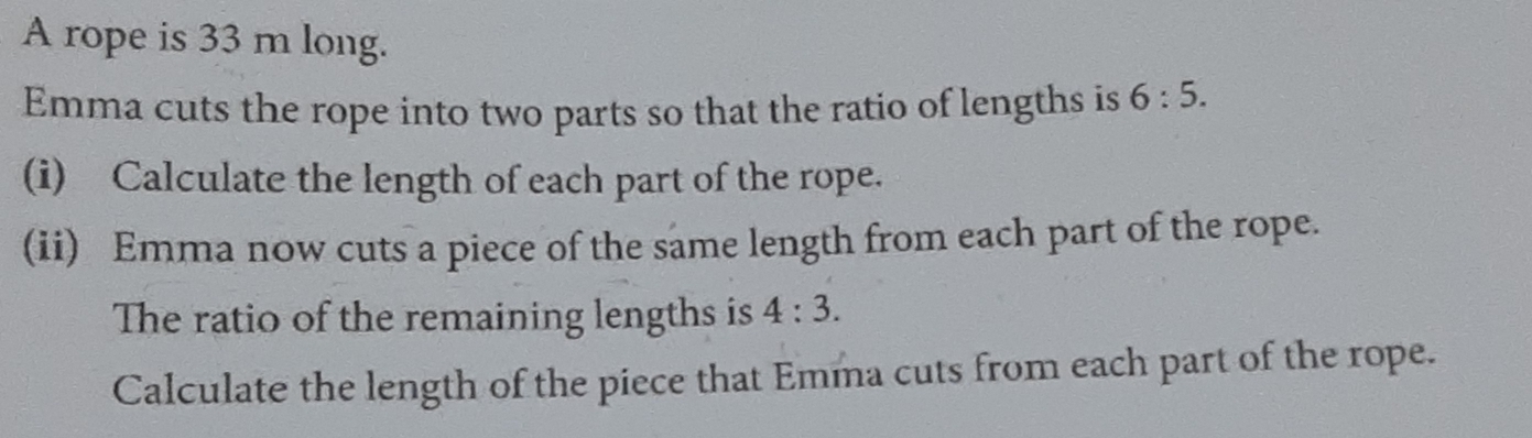 A rope is 33 m long. 
Emma cuts the rope into two parts so that the ratio of lengths is 6:5. 
(i) Calculate the length of each part of the rope. 
(ii) Emma now cuts a piece of the same length from each part of the rope. 
The ratio of the remaining lengths is 4:3. 
Calculate the length of the piece that Emma cuts from each part of the rope.