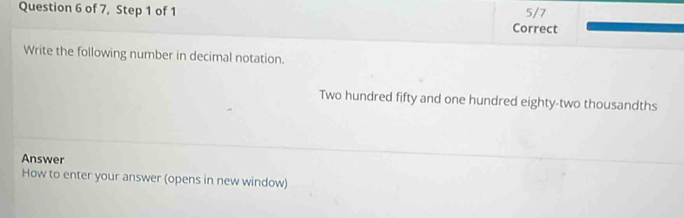 of 7, Step 1 of 1 Correct 5/7 
Write the following number in decimal notation. 
Two hundred fifty and one hundred eighty-two thousandths 
Answer 
How to enter your answer (opens in new window)