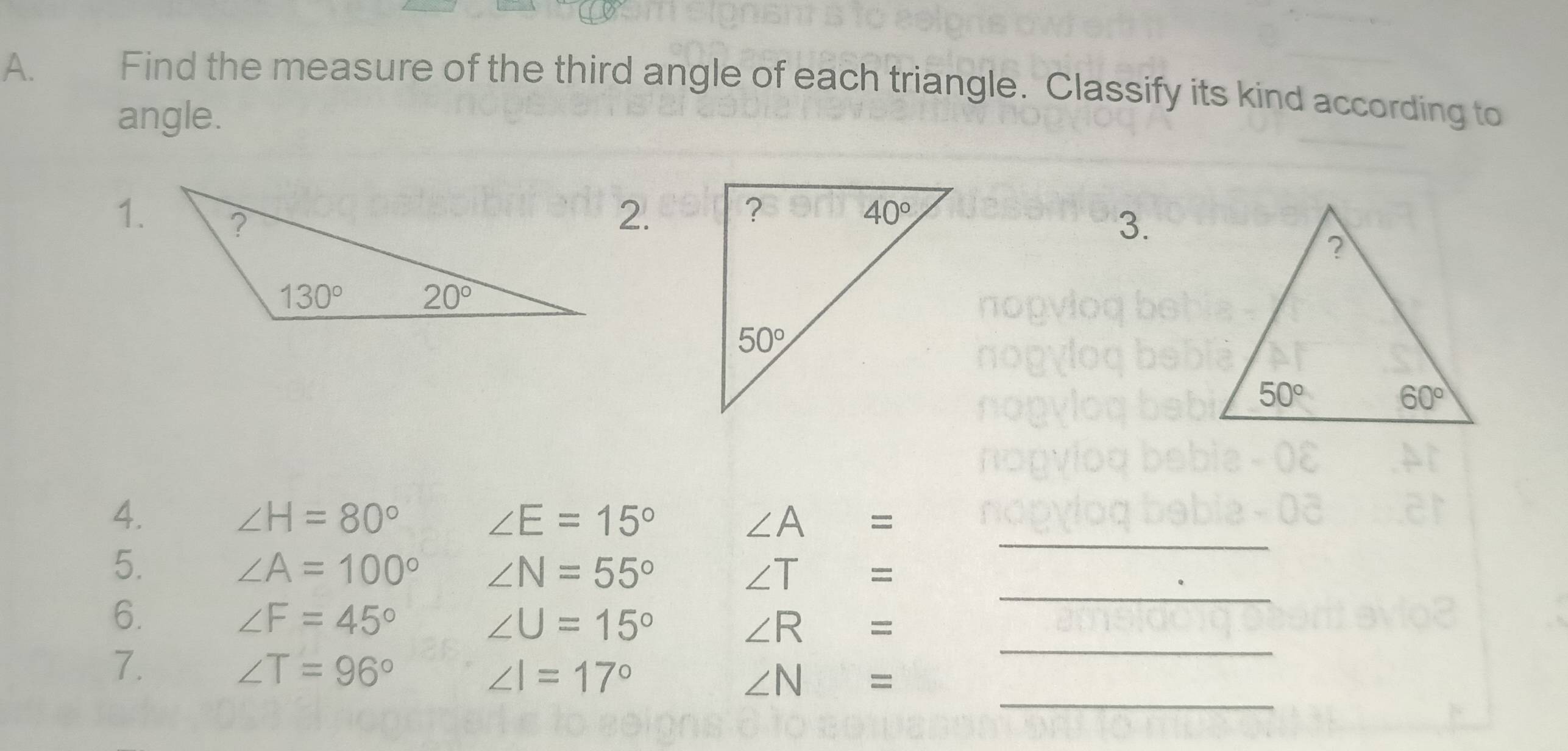 Find the measure of the third angle of each triangle. Classify its kind according to
angle.
1.2.
3.
4. ∠ H=80° ∠ E=15° ∠ A=
_
5.
∠ A=100° ∠ N=55°
∠ T=
_
_
6.
∠ F=45°
∠ U=15°
∠ R=
_
7.
∠ T=96°
∠ I=17°
∠ N=