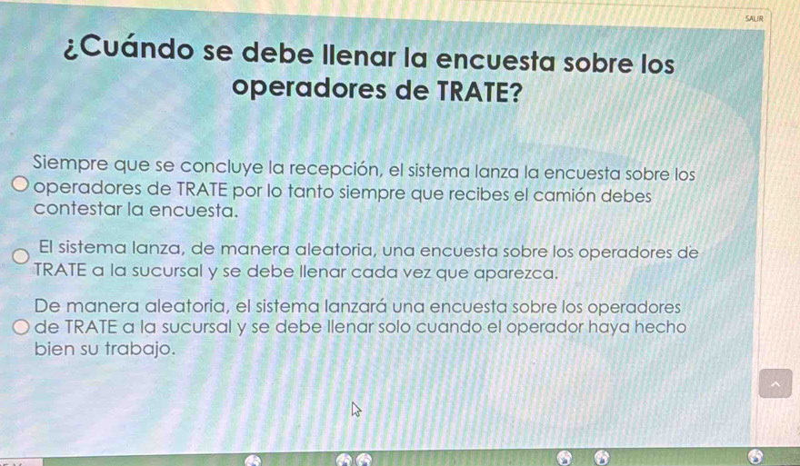 SALIR
¿Cuándo se debe llenar la encuesta sobre los
operadores de TRATE?
Siempre que se concluye la recepción, el sistema lanza la encuesta sobre los
operadores de TRATE por lo tanto siempre que recibes el camión debes
contestar la encuesta.
El sistema lanza, de manera aleatoria, una encuesta sobre los operadores de
TRATE a la sucursal y se debe llenar cada vez que aparezca.
De manera aleatoria, el sistema lanzará una encuesta sobre los operadores
de TRATE a la sucursal y se debe Ilenar solo cuando el operador haya hecho
bien su trabajo.