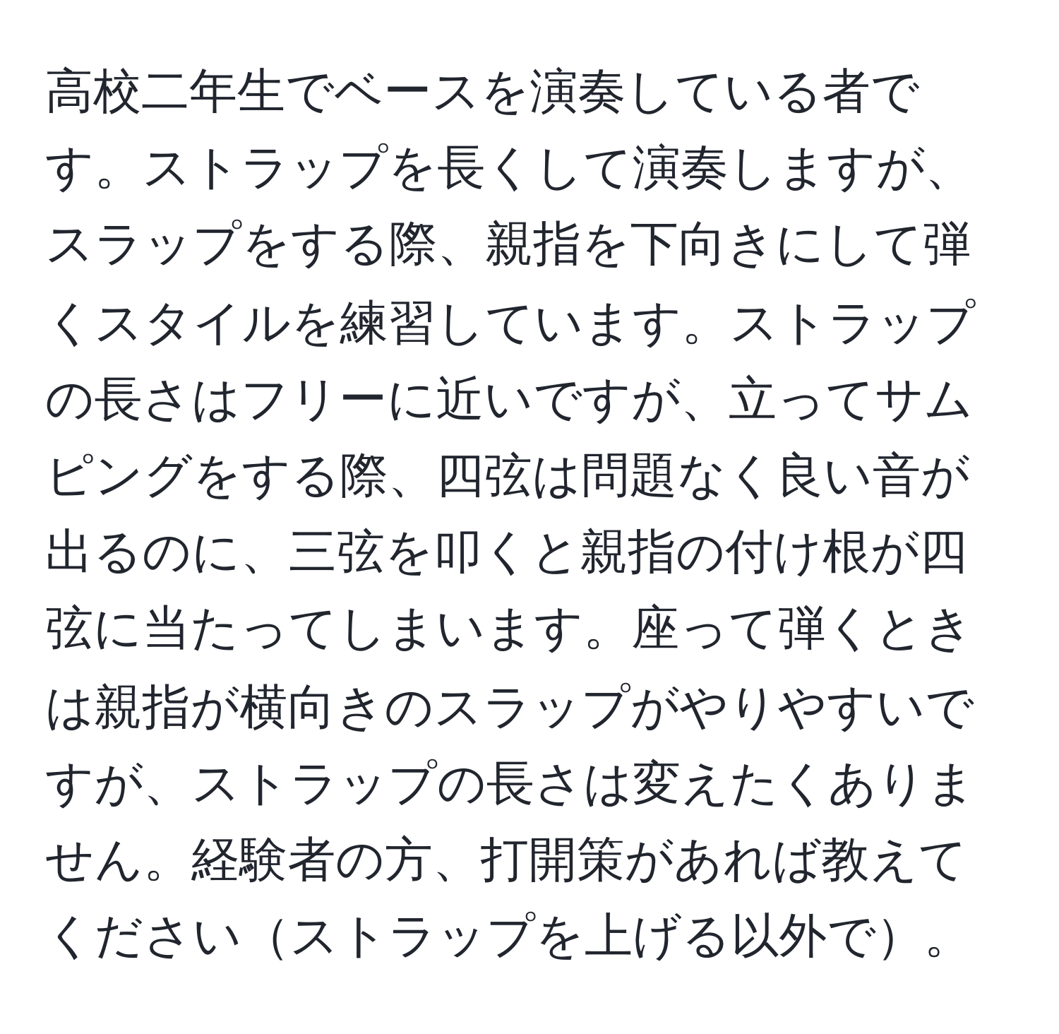 高校二年生でベースを演奏している者です。ストラップを長くして演奏しますが、スラップをする際、親指を下向きにして弾くスタイルを練習しています。ストラップの長さはフリーに近いですが、立ってサムピングをする際、四弦は問題なく良い音が出るのに、三弦を叩くと親指の付け根が四弦に当たってしまいます。座って弾くときは親指が横向きのスラップがやりやすいですが、ストラップの長さは変えたくありません。経験者の方、打開策があれば教えてくださいストラップを上げる以外で。