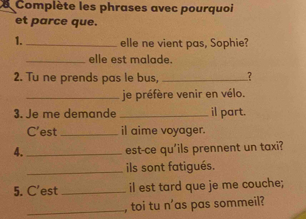 Complète les phrases avec pourquoi 
et parce que. 
1._ 
elle ne vient pas, Sophie? 
_elle est malade. 
2. Tu ne prends pas le bus,_ 
? 
_je préfère venir en vélo. 
3. Je me demande _il part. 
C’est _il aime voyager. 
4._ 
est-ce qu'ils prennent un taxi? 
_ils sont fatigués. 
5. C’est _il est tard que je me couche; 
_, toi tu n'as pas sommeil?