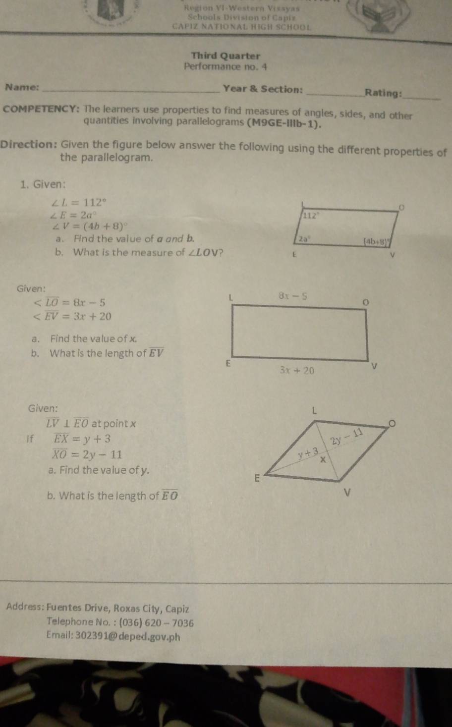 Region VI-Western Vissyas
Schools Division of Capiz
CAPIZ NATIONAL HIGH SCHOOL
Third Quarter
Performance no. 4
Name: _Year & Section: _Rating:_
COMPETENCY: The learners use properties to find measures of angles, sides, and other
quantities involving parallelograms (M9GE-IIIb-1).
Direction: Given the figure below answer the following using the different properties of
the parallelogram.
1. Given:
∠ L=112°
∠ E=2a°
∠ V=(4b+8)^circ 
a. Find the vaiue of αand b. 
b. What is the measure of ∠ LOV ?
Given:

a. Find the value of x.
b. What is the length of overline EV
Given:
overline LV⊥ overline EO at point x
If overline EX=y+3
overline XO=2y-11
a. Find the value of y.
b. What is the length of overline EO
Address: Fuentes Drive, Roxas City, Capiz
Telephone No. : (036) 620 - 7036
Email: 302391@deped.gov.ph