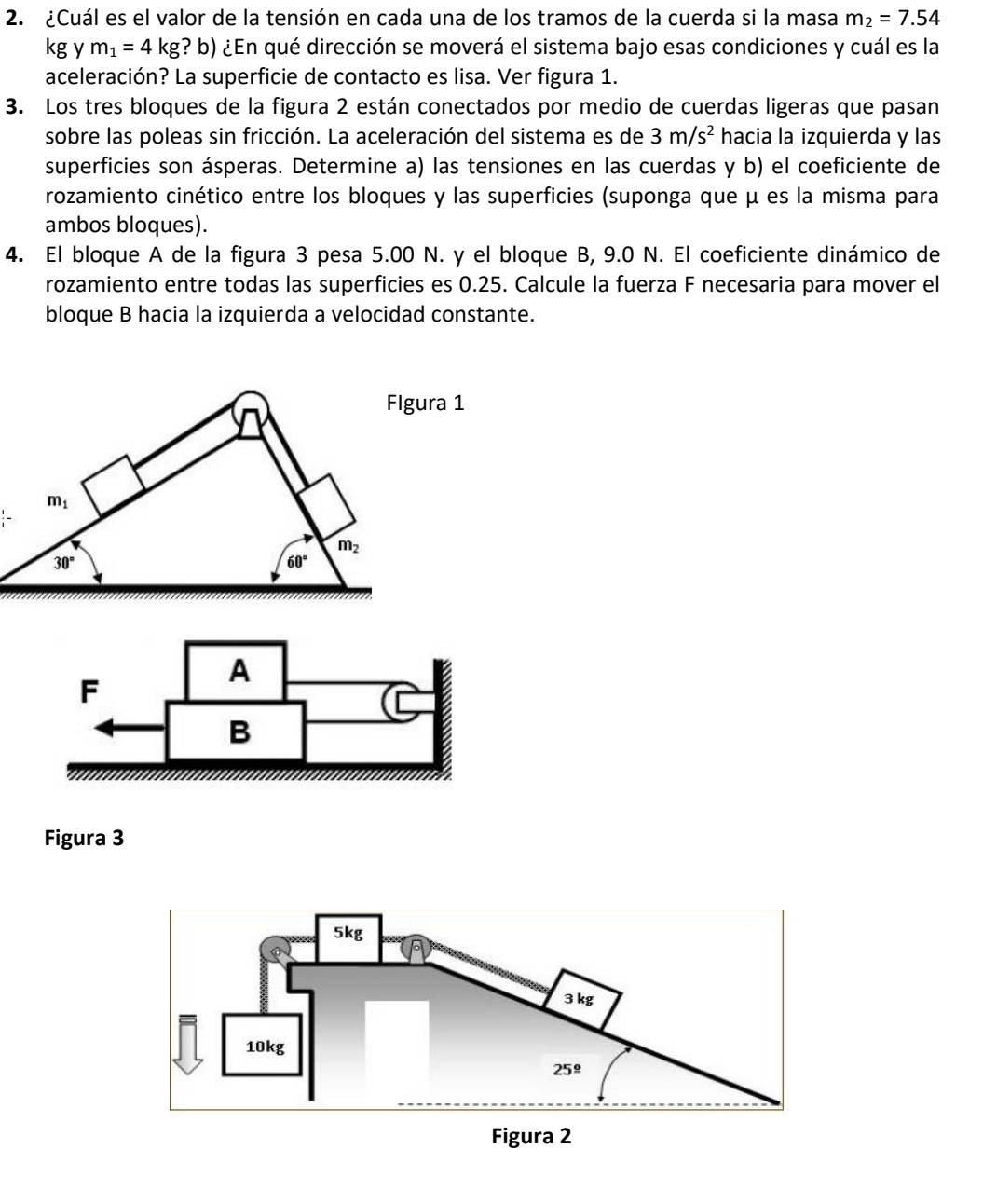 ¿Cuál es el valor de la tensión en cada una de los tramos de la cuerda si la masa m_2=7.54
kg y m_1=4kg ? b) ¿En qué dirección se moverá el sistema bajo esas condiciones y cuál es la
aceleración? La superficie de contacto es lisa. Ver figura 1.
3. Los tres bloques de la figura 2 están conectados por medio de cuerdas ligeras que pasan
sobre las poleas sin fricción. La aceleración del sistema es de 3m/s^2 hacia la izquierda y las
superficies son ásperas. Determine a) las tensiones en las cuerdas y b) el coeficiente de
rozamiento cinético entre los bloques y las superficies (suponga que μ es la misma para
ambos bloques).
4. El bloque A de la figura 3 pesa 5.00 N. y el bloque B, 9.0 N. El coeficiente dinámico de
rozamiento entre todas las superficies es 0.25. Calcule la fuerza F necesaria para mover el
bloque B hacia la izquierda a velocidad constante.
Flgura 1
m_1
m_2
30°
60°
F
A
B
Figura 3