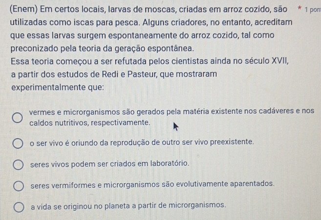 (Enem) Em certos locais, larvas de moscas, criadas em arroz cozido, são * 1 pont
utilizadas como iscas para pesca. Alguns criadores, no entanto, acreditam
que essas larvas surgem espontaneamente do arroz cozido, tal como
preconizado pela teoria da geração espontânea.
Essa teoria começou a ser refutada pelos cientistas ainda no século XVII,
a partir dos estudos de Redi e Pasteur, que mostraram
experimentalmente que:
vermes e microrganismos são gerados pela matéria existente nos cadáveres e nos
caldos nutritivos, respectivamente.
o ser vivo é oriundo da reprodução de outro ser vivo preexistente.
seres vivos podem ser criados em laboratório.
seres vermiformes e microrganismos são evolutivamente aparentados.
a vida se originou no planeta a partir de microrganismos.