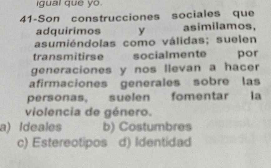 igual que yo.
41-Son construcciones sociales que
adquirimos y
asimilamos,
asumiéndolas como válidas; suelen
transmitirse socialmente por
generaciones y nos llevan a hacer
afirmaciones generales sobre las
personas, suelen fomentar la
violencia de género.
a) Ideales b) Costumbres
c) Estereotipos d) Identidad