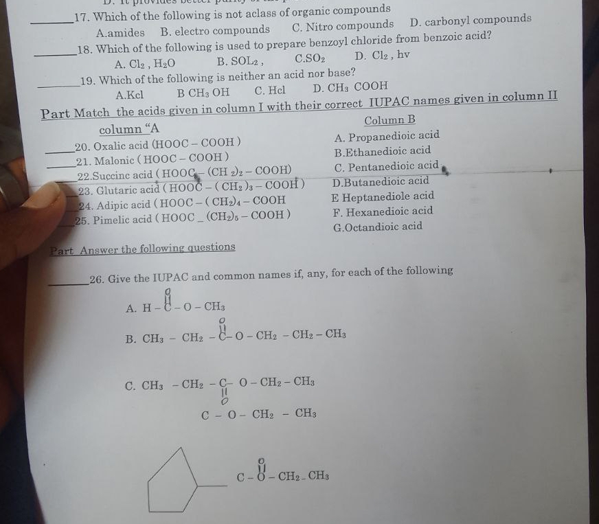 Which of the following is not aclass of organic compounds
_A.amides B. electro compounds C. Nitro compounds D. carbonyl compounds
18. Which of the following is used to prepare benzoyl chloride from benzoic acid?
_A. Cl_2,H_2O B. SOL_2, C. SO_2 D. Cl_2 , hv
19. Which of the following is neither an acid nor base?
_A.Kcl B CH_3 OH C. Hcl D. CH_3 COOH
Part Match the acids given in column I with their correct IUPAC names given in column II
column “A Column B
20. Oxalic acid (H OOC- C □ O H A. Propanedioic acid
_21. Malonic ( H (OOC-COOH) B.Ethanedioic acid
_22.Succinc acid (HOOC-(CH_2)_2-COOH) C. Pentanedioic acid
_23. Glutaric acid (HOOC-(CH_2)_3-COOH) D.Butanedioic acid
_24. Adipic acid (HOOC-(CH_2)_4-COOH E Heptanediole acid
_
25. Pimelic acid (HOOC_-(CH_2)_5-COOH) F. Hexanedioic acid
G.Octandioic acid
Part Answer the following questions
_26. Give the IUPAC and common names if, any, for each of the following
A. H-beginarrayr o Cendarray -O-CH_3
B. CH_3-CH_2-C-O-CH_2-CH_2-CH_3
C. CH_3-CH_2-C-O-CH_2-CH_3
C-O-CH_2-CH_3
C-∈tlimits _C-O-CH_2-CH_3