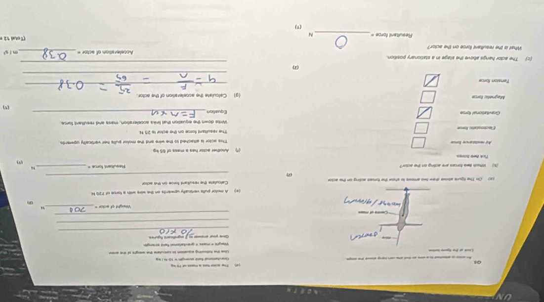 [d The scpe has a mees of 75 kg
Os 
An ace is ateted t a wow an tut she con hay abmd the soge Gavitatsonal Sala strengh = 10N / kg
Lisk at the tgune boriee Lse the following equsnion is catculate the eeight of the anst 
Give your enswer to 2 aignificant Sgures. 
_ 
_ 
Cerre of muas 
_ 
Weight of actor _14 
(e) A motor pulls vertically upwards on the wire with a force of 72Q N
_ 
(3) On The figura above draw two arrows to show the forces acting on the actor Calculate the resultant force on the actor 
(2) 
(b) Which two foross are acting on the actor? Resultant force =_ 
N 
() 
Tick two boves 
(f) Another actor has a mass of 65 kg. 
Ay resistance fonue This actor is attached to the wire and the motor pulls her vertically upwards. 
The resultant force on the actor is 25 N
Write down the equation that links acceleration, mass and resultant force 
Gravitational forse Equation_ 
(1) 
Magnetic force (g) Calculate the acceleration of the actor. 
Tension force 
_ 
_ 
_ 
(2) 
(c) The actor hangs above the stage in a stationary position. Acceleration of actor =_ 
ors ! 
What is the resultant force on the actor? 
Resultani force =_ N 
(Total 12 
(1)