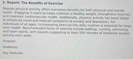 Report: The Benefits of Exercise 
Regular physical activity offers numerous benefits for both physical and mental 
health. Engaging in exercise helps maintain a healthy weight, strengthens muscles, 
and improves cardiovascular health. Additionally, physical activity has been linked 
to enhanced mood and reduced symptoms of anxiety and depression. For 
individuals of all ages, incorporating exercise into daily routines is essential for long- 
term health. Recommended forms of exercise include walking, running, swimming, 
and team sports, with experts suggesting at least 150 minutes of moderate aerobic 
activity each week. 
Purpose: 
Audience: 
Key Features: