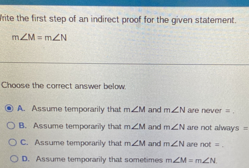 Write the first step of an indirect proof for the given statement.
m∠ M=m∠ N
Choose the correct answer below.
A. Assume temporarily that m∠ M and m∠ N are never =
B. Assume temporarily that m∠ M and m∠ N are not always =
C. Assume temporarily that m∠ M and m∠ N are not=
D. Assume temporarily that sometimes m∠ M=m∠ N.