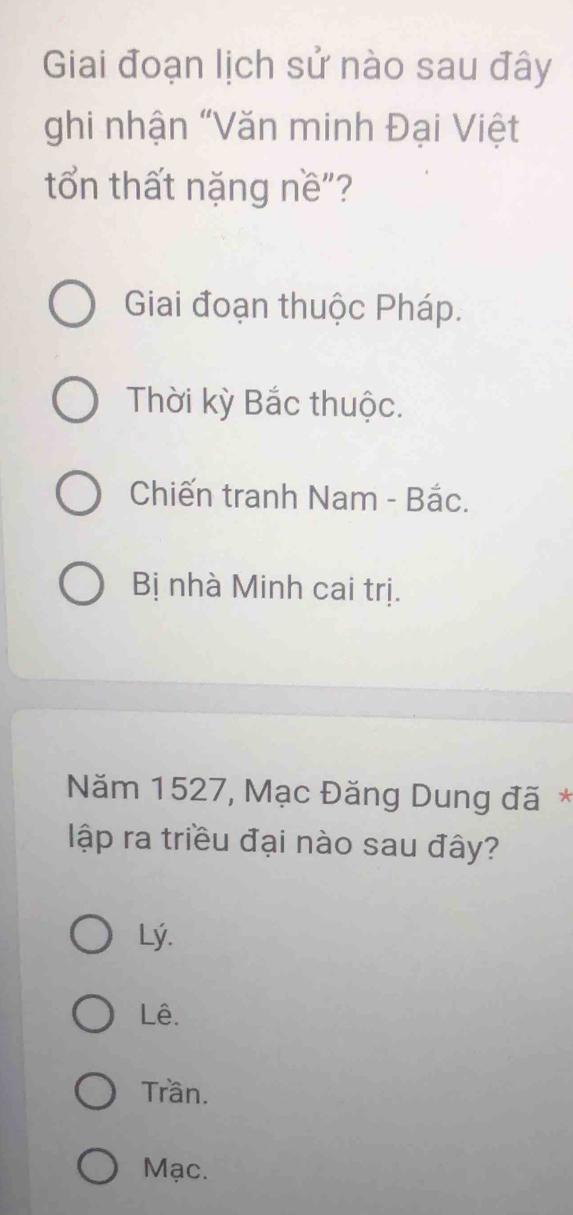 Giai đoạn lịch sử nào sau đây
ghi nhận “Văn minh Đại Việt
tổn thất nặng nề"?
Giai đoạn thuộc Pháp.
Thời kỳ Bắc thuộc.
Chiến tranh Nam - Bắc.
Bị nhà Minh cai trị.
Năm 1527, Mạc Đăng Dung đã*
lập ra triều đại nào sau đây?
Lý.
Lê.
Trần.
Mạc.