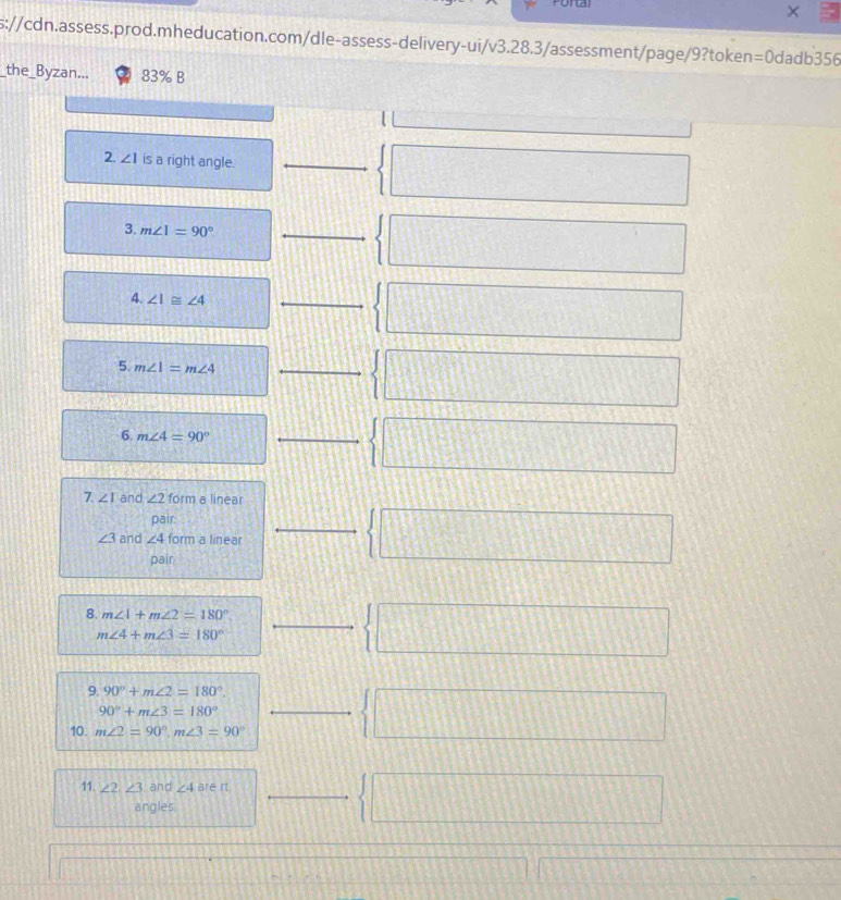 poral
s://cdn.assess.prod.mheducation.com/dle-assess-delivery-ui/v3.28.3/assessment/page/9?token=0dadb356
_the_Byzan... 83% B
2. ∠ 1 is a right angle._
_  □ 
3. m∠ 1=90° _
 □ 
4. ∠ 1≌ ∠ 4
_  □ 
5. m∠ 1=m∠ 4 _
 □ 
_ 1  □ 
6. m∠ 4=90°
7. ∠ I and ∠ 2 form a linear
pair
_ 30°  □
∠ 3 and ∠ 4 form a linear
pair
8. m∠ 1+m∠ 2=180°. _   □
m∠ 4+m∠ 3=180°
9. 90°+m∠ 2=180°. □  □
90°+m∠ 3=180°
10. m∠ 2=90°, m∠ 3=90°
11. ∠ 2, ∠ 3 and ∠ 4 are rt frac □   □ 
angles 4100
□
overline =□ |AB||b| - (-3)/1 /2