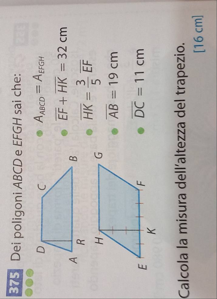 B75 Dei poligoni ABCD e EFGH sai che:
A_ABCD=A_EFGH
overline EF+overline HK=32cm
overline HK= 3/5 overline EF
overline AB=19cm
overline DC=11cm
Calcola la misura dell´altezza del trapezio.
[16 cm ]