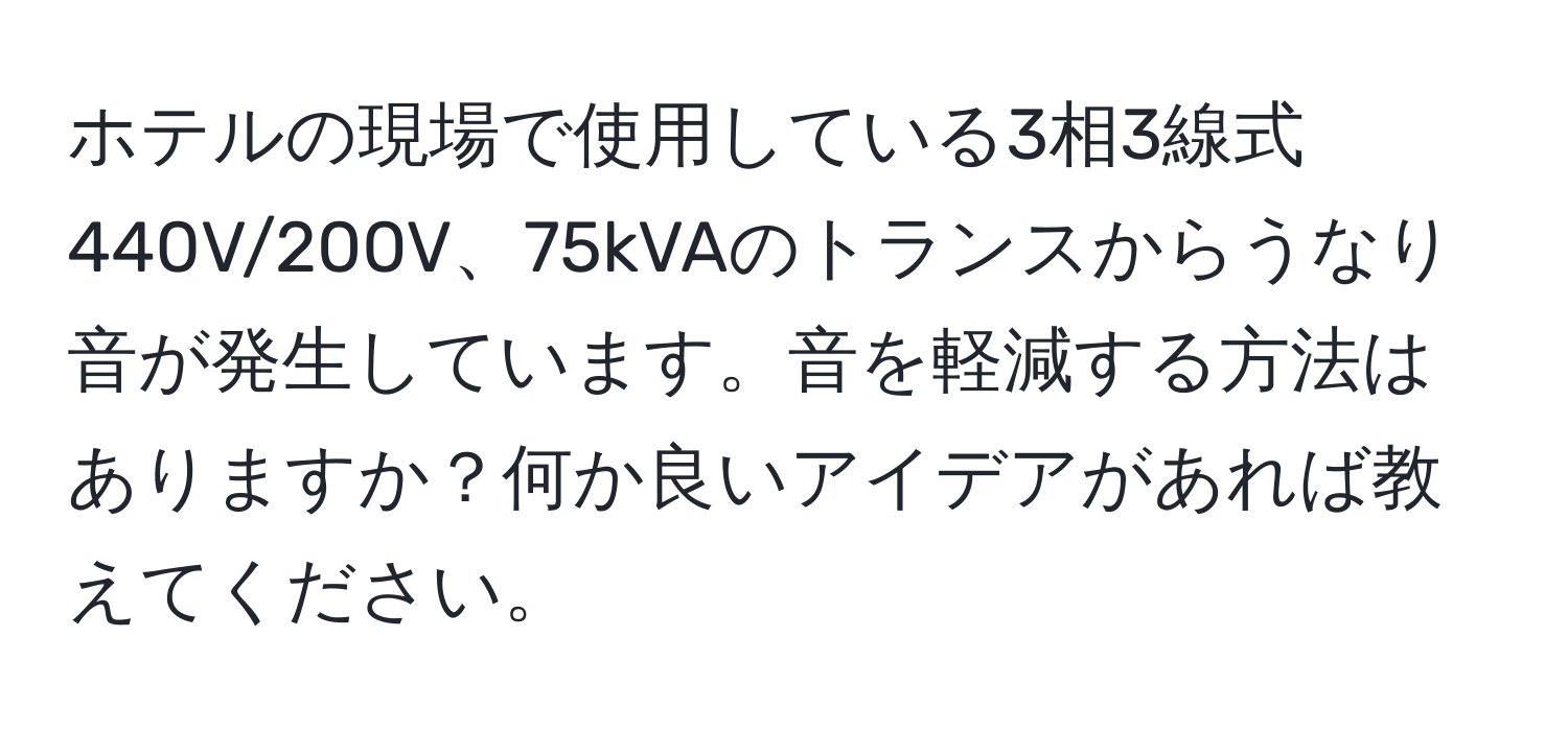 ホテルの現場で使用している3相3線式440V/200V、75kVAのトランスからうなり音が発生しています。音を軽減する方法はありますか？何か良いアイデアがあれば教えてください。