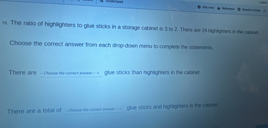 Scratchpad Lamis 
Add note Reference Queation Guide 1 
16. The ratio of highlighters to glue sticks in a storage cabinet is 3 to 2. There are 24 highlighters in the cabinet. 
Choose the correct answer from each drop-down menu to complete the statements. 
There are - Choose the correct answer -~ glue sticks than highlighters in the cabinet. 
There are a total of -- Choose the correct answer -- - ! glue sticks and highlighters in the cabinet.