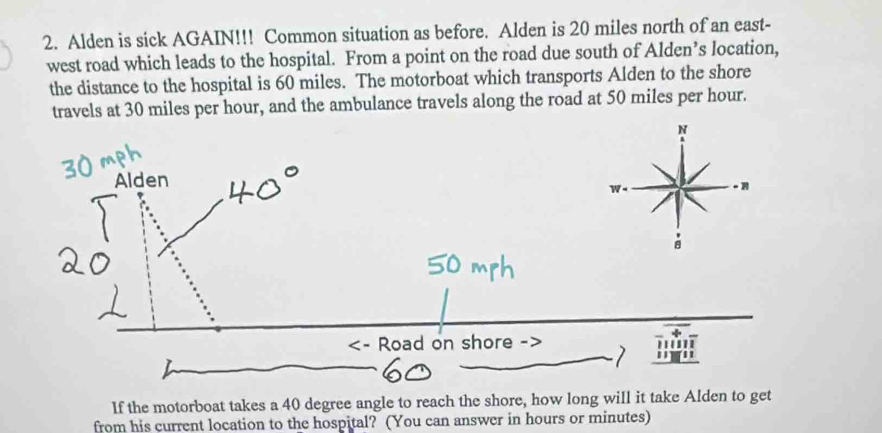 Alden is sick AGAIN!!! Common situation as before. Alden is 20 miles north of an east- 
west road which leads to the hospital. From a point on the road due south of Alden’s location, 
the distance to the hospital is 60 miles. The motorboat which transports Alden to the shore 
travels at 30 miles per hour, and the ambulance travels along the road at 50 miles per hour. 
If the motorboat takes a 40 degree angle to reach the shore, how long will it take Alden to get 
from his current location to the hospital? (You can answer in hours or minutes)