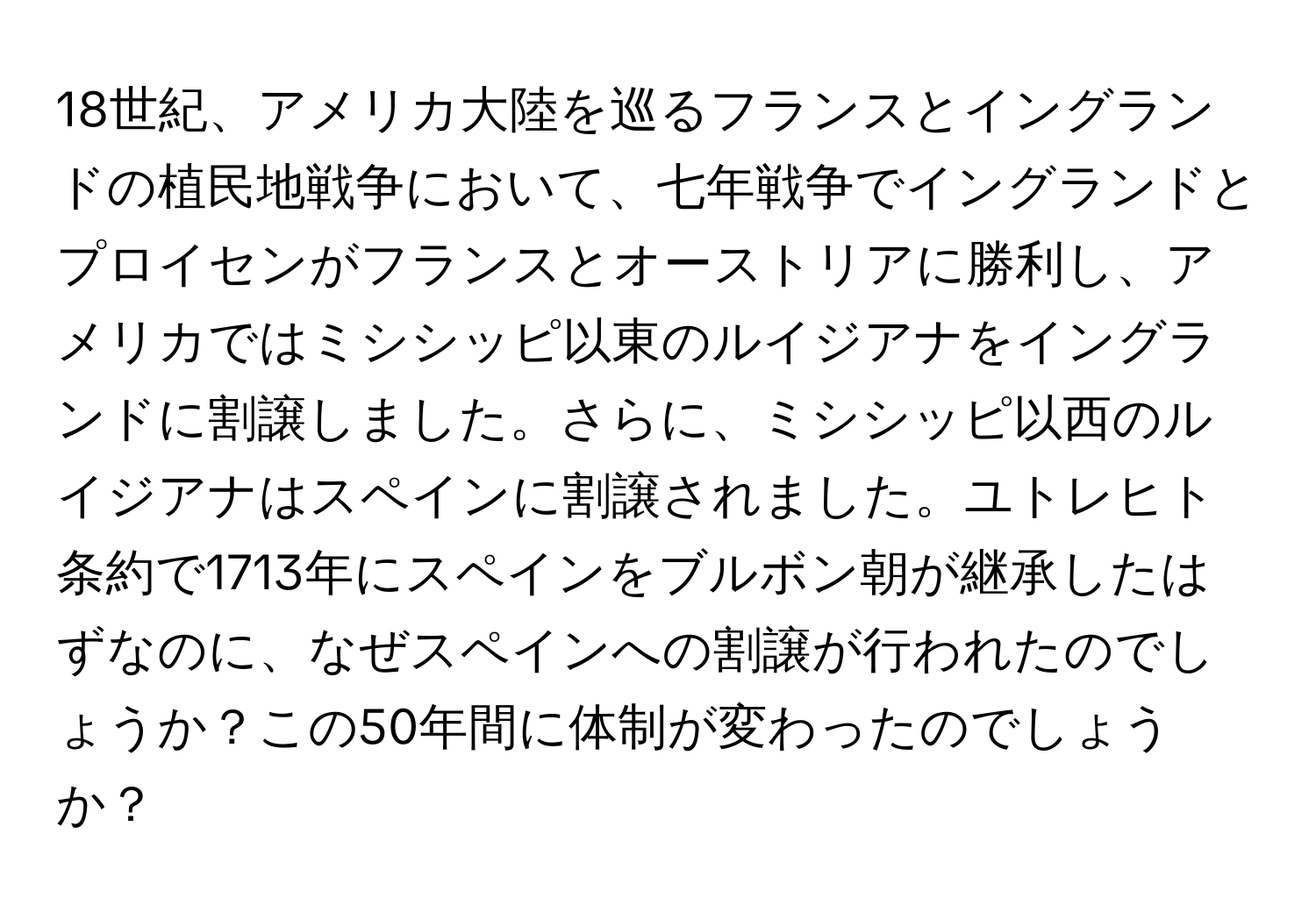 18世紀、アメリカ大陸を巡るフランスとイングランドの植民地戦争において、七年戦争でイングランドとプロイセンがフランスとオーストリアに勝利し、アメリカではミシシッピ以東のルイジアナをイングランドに割譲しました。さらに、ミシシッピ以西のルイジアナはスペインに割譲されました。ユトレヒト条約で1713年にスペインをブルボン朝が継承したはずなのに、なぜスペインへの割譲が行われたのでしょうか？この50年間に体制が変わったのでしょうか？