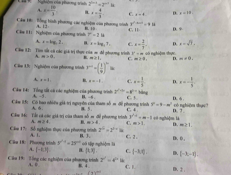 Cầu  9: Nghiệm của phương trình 2^(2x+3)=2^(x+7) là:
A. x= 10/3 . B. x= 4/3 . C. x=4. D. x=10.
Câu 10: Tổng bình phương các nghiệm của phương trình 3^(x^2)-4x+5=9 là
A. 12· B. 10 C. 11 D. 9 
Câu 11: Nghiệm của phương trình 7^x=21 là
A. x=log _72. B. x=log _27. C. x= 2/7 . D. x=sqrt(7).
Câu 12: Tìm tất cả các giá trị thực của m để phương trình 3^x=m có nghiệm thực.
A. m>0. B. m≥ 1. C. m≥ 0. D. m!= 0.
Câu 13: Nghiệm của phương trình 3^(x+1)=( 1/9 )^2x là:
A. x=1. B. x=-1. C. x= 1/5 . D. x=- 1/5 .
Câu 14: Tổng tất cả các nghiệm của phương trình 2^(x^2)+2x=8^(2-x) bàng
A. -5 . B. -6 . C. 5 . D. 6 .
Câu 15: Có bao nhiêu giá trị nguyên của tham số m đề phương trình 5^x=9-m^2 có nghiệm thực?
A. 6 . B. 5 . C. 4 . D. 7 .
Câu 16: Tất cả các giá trị của tham số m đề phương trình 3^(x^2)+1=m-1 có nghiệm là
A. m≥ 4. B. m>4. C. m>1. D. m≥ 1.
Câu 17: Số nghiệm thực của phương trình 2^(sqrt(x))=2^(2-x) là:
A. 1. B. 3 . C. 2 . D. () .
Câu 18: Phương trình 5^(x^2)-1=25^(x+1) có tập nghiệm là
A.  -1;3 . B.  1;3 . C.  -3;1 . D.  -3;-1 .
Câu 19: Tổng các nghiệm của phương trình 2^(x^2)=4^(2x) là:
A. 0 . B. 4 . C. 1. D. 2 .
(2)^x+1