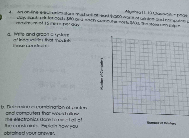 Algebra I L-10 Classwork ~ page 
4. An on-line electronics store must sell at least $2500 worth of printers and computers p
day. Each printer costs $50 and each computer costs $500. The store can ship a 
maximum of 15 items per day. 
a. Write and graph a system 
of inequalities that models 
these constraints. 
9 
b. Determine a combination of printers 
and computers that would allow 
the electronics store to meet all of Number of Printers 
the constraints. Explain how you 
obtained your answer.