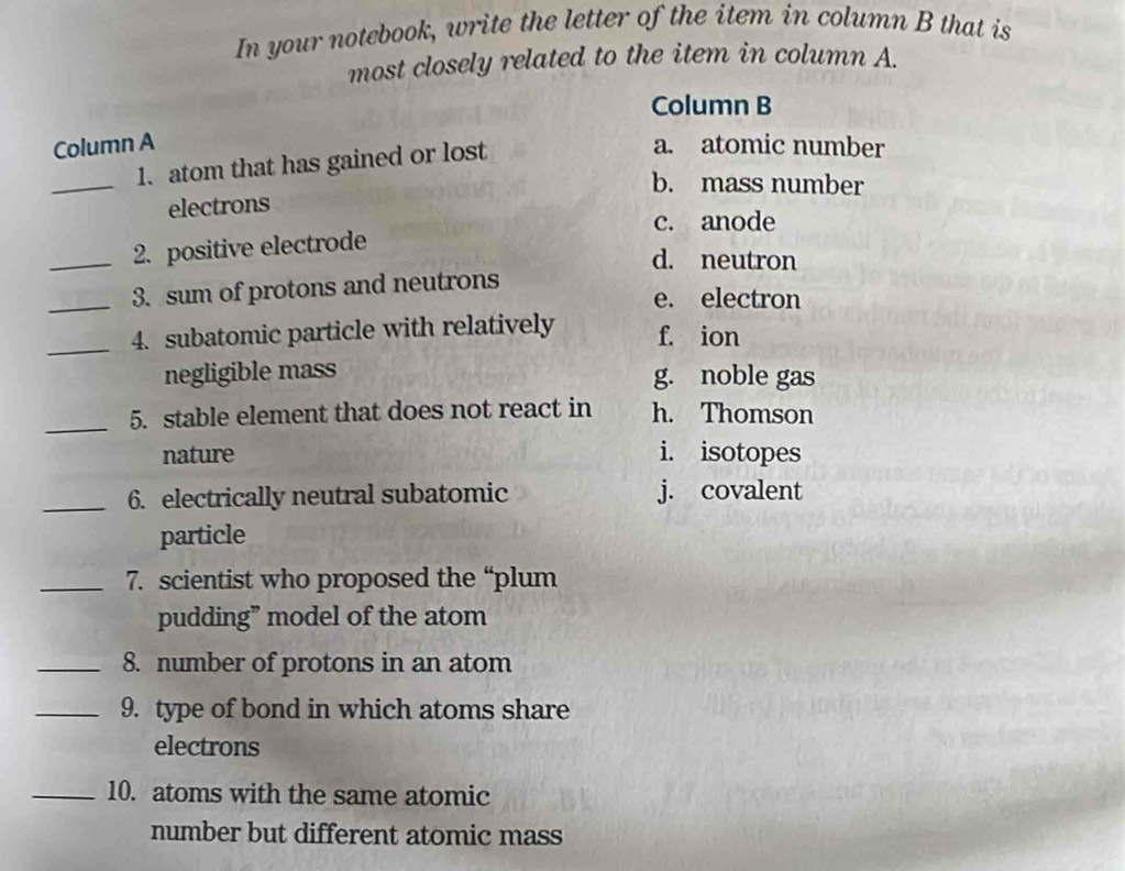 In your notebook, write the letter of the item in column B that is
most closely related to the item in column A.
Column B
Column A a. atomic number
_
1. atom that has gained or lost
b. mass number
electrons
c. anode
_2. positive electrode
d. neutron
_3. sum of protons and neutrons
e. electron
_4. subatomic particle with relatively f. ion
negligible mass g. noble gas
_5. stable element that does not react in h. Thomson
nature i. isotopes
_6. electrically neutral subatomic j. covalent
particle
_7. scientist who proposed the “plum
pudding” model of the atom
_8. number of protons in an atom
_9. type of bond in which atoms share
electrons
_10. atoms with the same atomic
number but different atomic mass