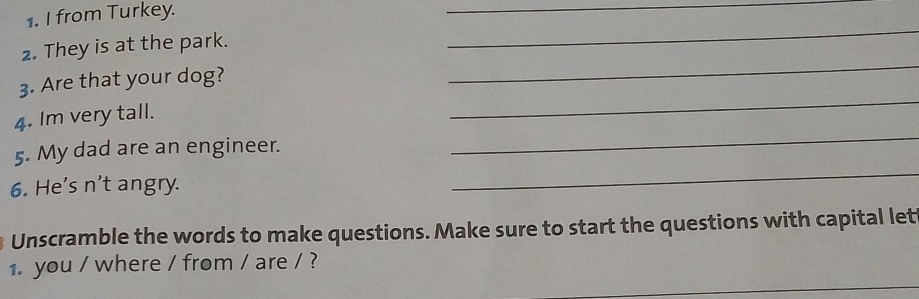 from Turkey. 
_ 
2. They is at the park. 
_ 
_ 
3. Are that your dog? 
_ 
4. Im very tall. 
_ 
5. My dad are an engineer. 
_ 
6. He's n't angry. 
Unscramble the words to make questions. Make sure to start the questions with capital let 
_ 
1. you / where / from / are / ?