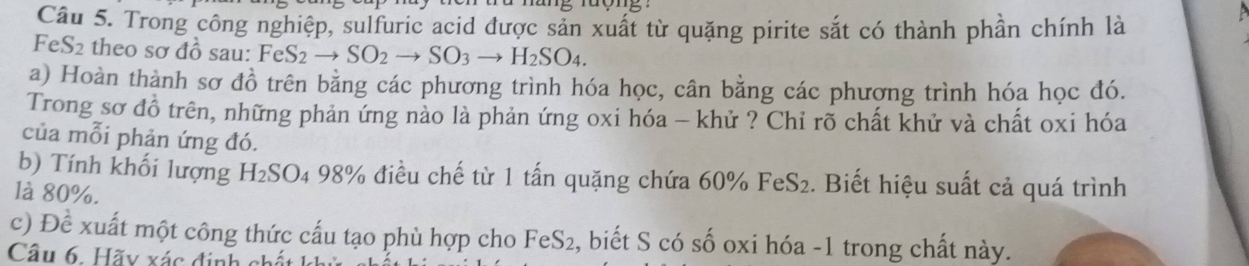 Trong công nghiệp, sulfuric acid được sản xuất từ quặng pirite sắt có thành phần chính là 
FeS2 theo sơ đồ sau: Fe FeS_2to SO_2to SO_3to H_2SO_4. 
a) Hoàn thành sơ đồ trên bằng các phương trình hóa học, cân bằng các phương trình hóa học đó. 
Trong sơ đồ trên, những phản ứng nào là phản ứng oxi hóa - khử ? Chỉ rõ chất khử và chất oxi hóa 
của mỗi phản ứng đó. 
b) Tính khối lượng H₂SO₄ 98% điều chế từ 1 tấn quặng chứa 60% FeS₂. Biết hiệu suất cả quá trình 
là 80%. 
c) Để xuất một công thức cấu tạo phù hợp cho FeS2, biết S có số oxi hóa - 1 trong chất này. 
Cầu 6. Hãy xác định