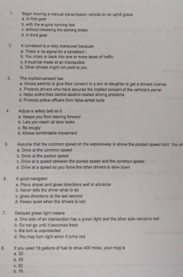 Begin moving a manual transmission vehicle on an uphill grade
a. In first gear
b. with the engine running fast
c. without releasing the parking brake
d. In third gear
2. A tumabout is a risky maneuver because
a. There is no signal for a turnabout 
b. You cross or back into one or more lanes of traffic
c. it must be made at an intersection
d. Other drivers might not yield to you
3. The implied-consent law
a. Allows parents to give their consent to a son or daughter to get a drivers license
b. Protects drivers who have secured the implied consent of the vehicle's owner
c. helps authorities control alcohol-related driving problems
d. Protects police officers from faise-arrest suits
4. Adjust a safety belt so it
a. Keeps you from leaning forward
b. Lets you reach all door locks
c. fits snugly
d. Allows comfortable movement
5. Assume that the common speed on the expressway is above the posted speed limit. You sh
a. Drive at the common speed
b. Drive at the posted speed
c. Drive at a speed between the posted speed and the common speed
d. Drive at a speed so you force the other drivers to slow down
6. A good navigator
a. Plans ahead and gives directions well in advance
b. Never tells the driver what to do
c. gives directions at the last second
d. Keeps quiet when the drivers is lost
7. Delayed green light means
a. One side of an intersection has a green light and the other side remains red
b. Do not go until it becomes fresh
c. the tum is unprotected
d. You may tum right when it turns red
8. If you used 16 gailons of fuel to drive 400 miles, your mpg is
a. 20
b. 25
c. 32
d. 16